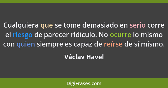 Cualquiera que se tome demasiado en serio corre el riesgo de parecer ridículo. No ocurre lo mismo con quien siempre es capaz de reírse... - Václav Havel