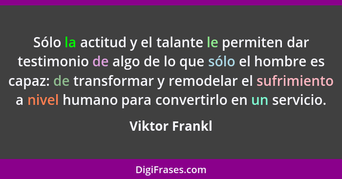 Sólo la actitud y el talante le permiten dar testimonio de algo de lo que sólo el hombre es capaz: de transformar y remodelar el sufri... - Viktor Frankl