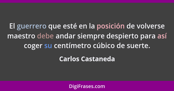 El guerrero que esté en la posición de volverse maestro debe andar siempre despierto para así coger su centímetro cúbico de suerte.... - Carlos Castaneda