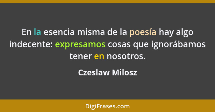 En la esencia misma de la poesía hay algo indecente: expresamos cosas que ignorábamos tener en nosotros.... - Czeslaw Milosz