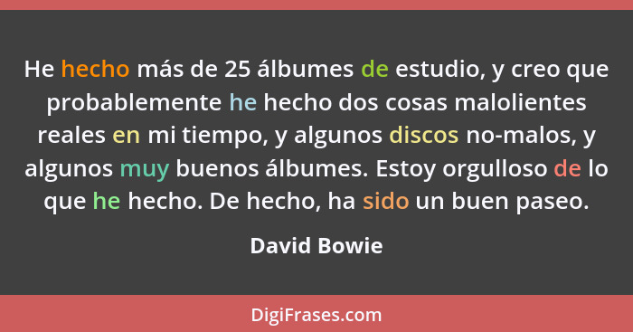 He hecho más de 25 álbumes de estudio, y creo que probablemente he hecho dos cosas malolientes reales en mi tiempo, y algunos discos no-... - David Bowie