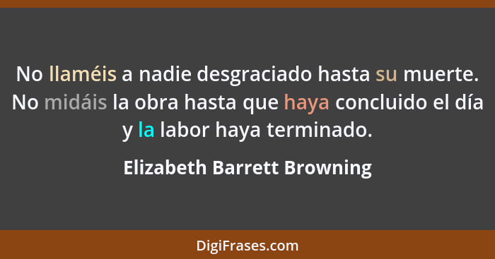 No llaméis a nadie desgraciado hasta su muerte. No midáis la obra hasta que haya concluido el día y la labor haya termina... - Elizabeth Barrett Browning