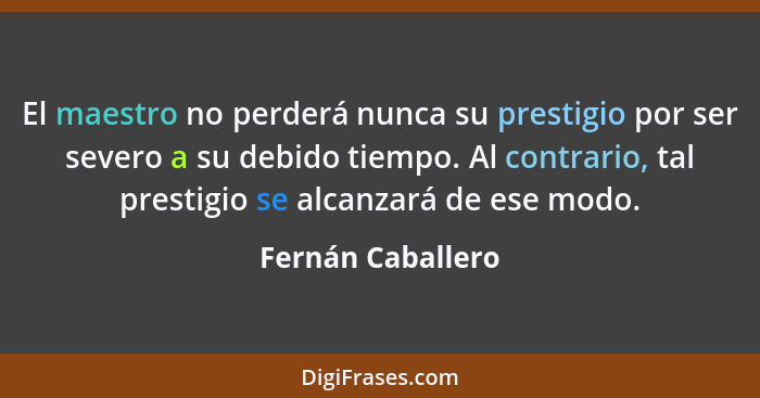 El maestro no perderá nunca su prestigio por ser severo a su debido tiempo. Al contrario, tal prestigio se alcanzará de ese modo.... - Fernán Caballero