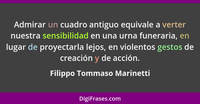 Admirar un cuadro antiguo equivale a verter nuestra sensibilidad en una urna funeraria, en lugar de proyectarla lejos, en... - Filippo Tommaso Marinetti