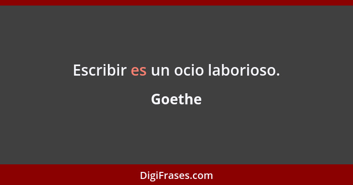 Escribir es un ocio laborioso.... - Goethe