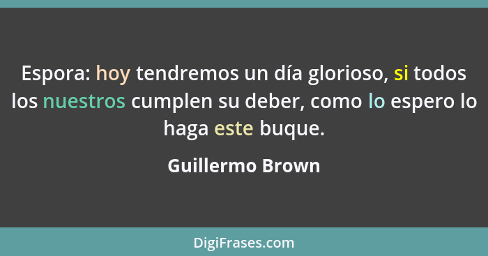 Espora: hoy tendremos un día glorioso, si todos los nuestros cumplen su deber, como lo espero lo haga este buque.... - Guillermo Brown