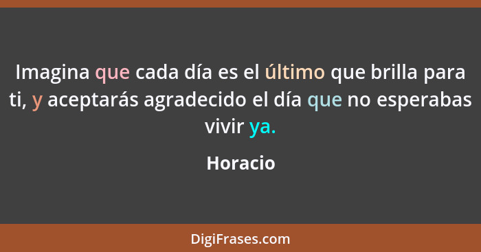 Imagina que cada día es el último que brilla para ti, y aceptarás agradecido el día que no esperabas vivir ya.... - Horacio