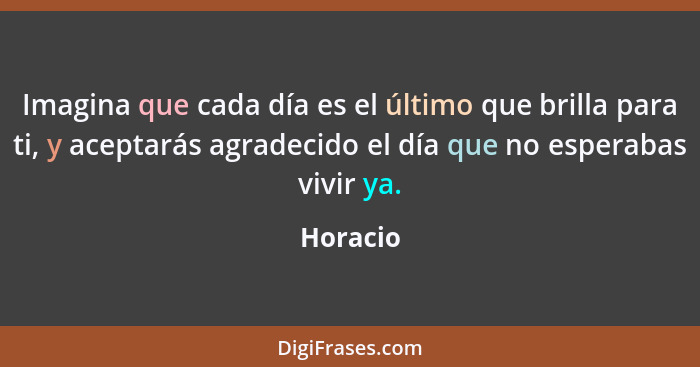 Imagina que cada día es el último que brilla para ti, y aceptarás agradecido el día que no esperabas vivir ya.... - Horacio