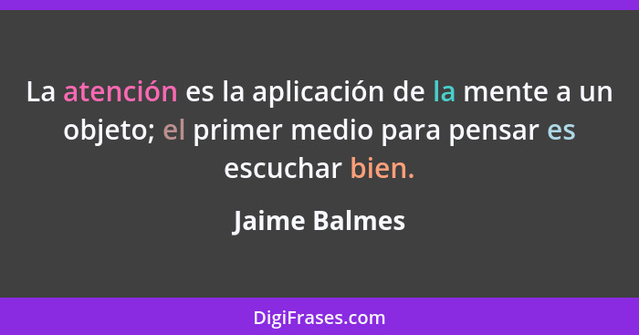 La atención es la aplicación de la mente a un objeto; el primer medio para pensar es escuchar bien.... - Jaime Balmes