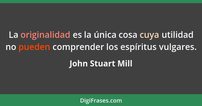 La originalidad es la única cosa cuya utilidad no pueden comprender los espíritus vulgares.... - John Stuart Mill