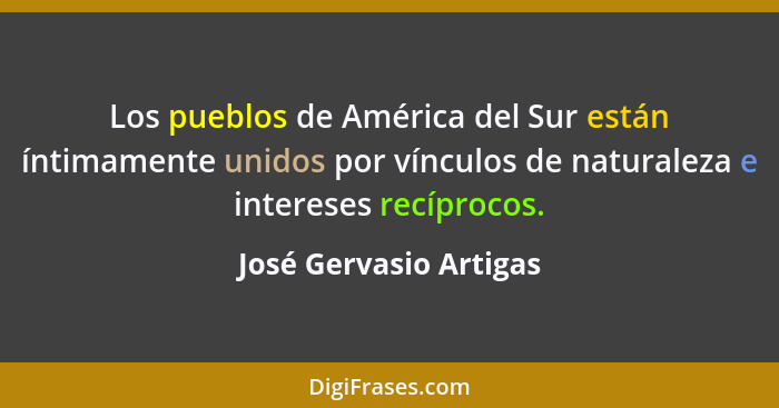 Los pueblos de América del Sur están íntimamente unidos por vínculos de naturaleza e intereses recíprocos.... - José Gervasio Artigas