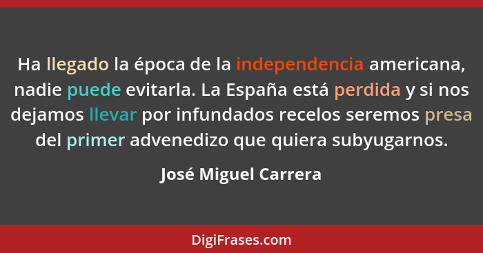 Ha llegado la época de la independencia americana, nadie puede evitarla. La España está perdida y si nos dejamos llevar por infu... - José Miguel Carrera