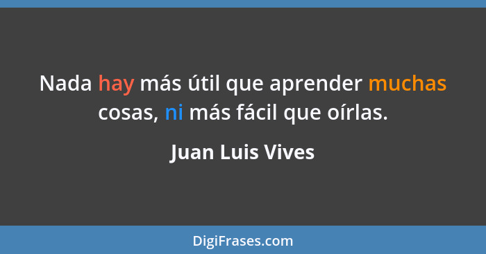 Nada hay más útil que aprender muchas cosas, ni más fácil que oírlas.... - Juan Luis Vives