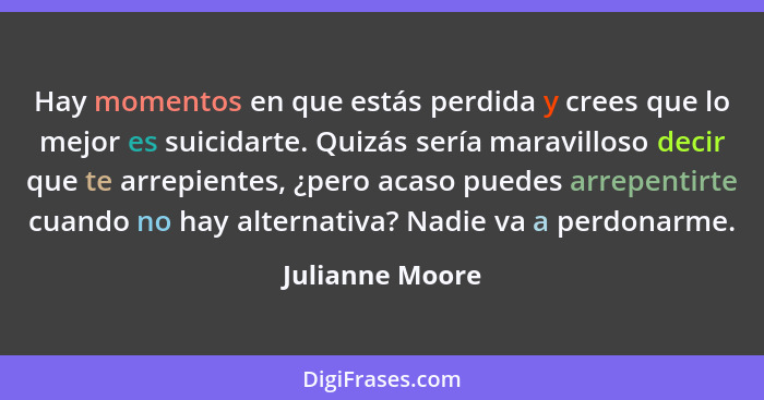 Hay momentos en que estás perdida y crees que lo mejor es suicidarte. Quizás sería maravilloso decir que te arrepientes, ¿pero acaso... - Julianne Moore