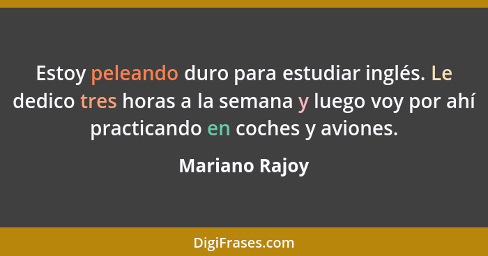 Estoy peleando duro para estudiar inglés. Le dedico tres horas a la semana y luego voy por ahí practicando en coches y aviones.... - Mariano Rajoy