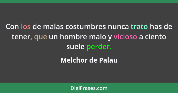 Con los de malas costumbres nunca trato has de tener, que un hombre malo y vicioso a ciento suele perder.... - Melchor de Palau