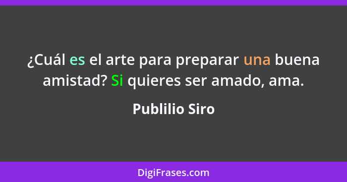 ¿Cuál es el arte para preparar una buena amistad? Si quieres ser amado, ama.... - Publilio Siro