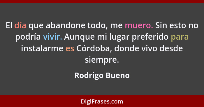 El día que abandone todo, me muero. Sin esto no podría vivir. Aunque mi lugar preferido para instalarme es Córdoba, donde vivo desde s... - Rodrigo Bueno