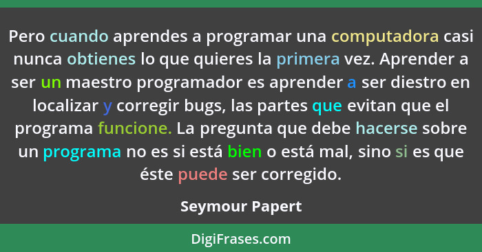 Pero cuando aprendes a programar una computadora casi nunca obtienes lo que quieres la primera vez. Aprender a ser un maestro program... - Seymour Papert