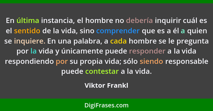 En última instancia, el hombre no debería inquirir cuál es el sentido de la vida, sino comprender que es a él a quien se inquiere. En... - Viktor Frankl