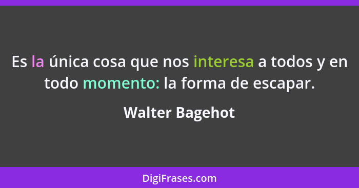 Es la única cosa que nos interesa a todos y en todo momento: la forma de escapar.... - Walter Bagehot