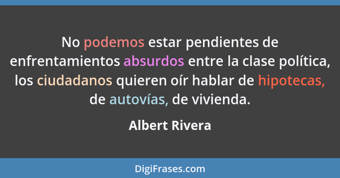 No podemos estar pendientes de enfrentamientos absurdos entre la clase política, los ciudadanos quieren oír hablar de hipotecas, de au... - Albert Rivera