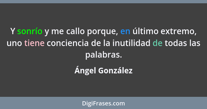 Y sonrío y me callo porque, en último extremo, uno tiene conciencia de la inutilidad de todas las palabras.... - Ángel González