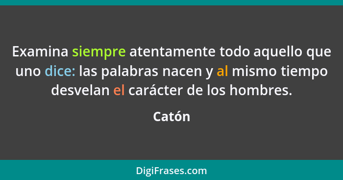 Examina siempre atentamente todo aquello que uno dice: las palabras nacen y al mismo tiempo desvelan el carácter de los hombres.... - Catón