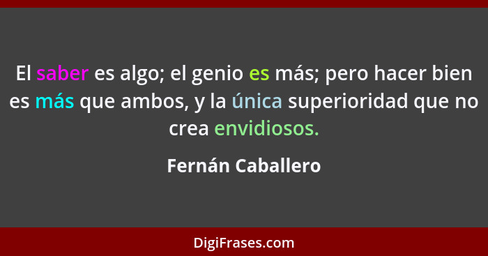 El saber es algo; el genio es más; pero hacer bien es más que ambos, y la única superioridad que no crea envidiosos.... - Fernán Caballero