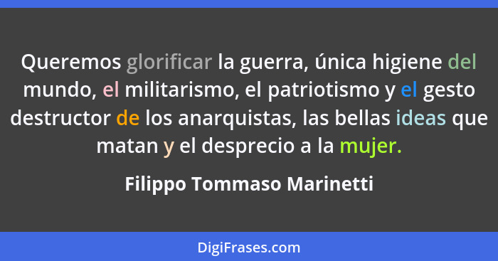 Queremos glorificar la guerra, única higiene del mundo, el militarismo, el patriotismo y el gesto destructor de los anarqu... - Filippo Tommaso Marinetti