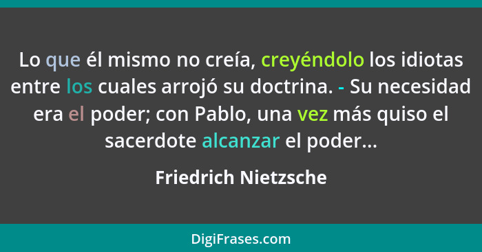 Lo que él mismo no creía, creyéndolo los idiotas entre los cuales arrojó su doctrina. - Su necesidad era el poder; con Pablo, un... - Friedrich Nietzsche