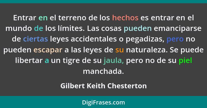 Entrar en el terreno de los hechos es entrar en el mundo de los límites. Las cosas pueden emanciparse de ciertas leyes acci... - Gilbert Keith Chesterton