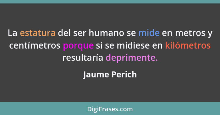 La estatura del ser humano se mide en metros y centímetros porque si se midiese en kilómetros resultaría deprimente.... - Jaume Perich