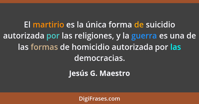 El martirio es la única forma de suicidio autorizada por las religiones, y la guerra es una de las formas de homicidio autorizada p... - Jesús G. Maestro