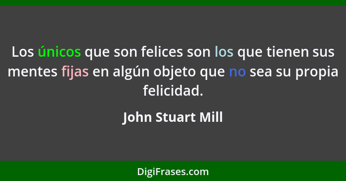 Los únicos que son felices son los que tienen sus mentes fijas en algún objeto que no sea su propia felicidad.... - John Stuart Mill