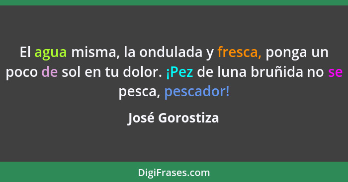 El agua misma, la ondulada y fresca, ponga un poco de sol en tu dolor. ¡Pez de luna bruñida no se pesca, pescador!... - José Gorostiza