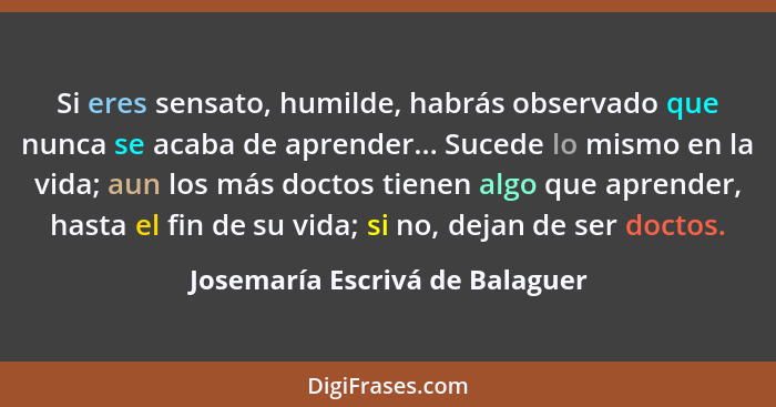 Si eres sensato, humilde, habrás observado que nunca se acaba de aprender... Sucede lo mismo en la vida; aun los más d... - Josemaría Escrivá de Balaguer