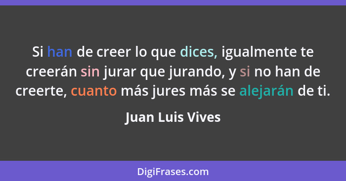 Si han de creer lo que dices, igualmente te creerán sin jurar que jurando, y si no han de creerte, cuanto más jures más se alejarán... - Juan Luis Vives