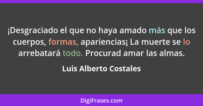 ¡Desgraciado el que no haya amado más que los cuerpos, formas, apariencias¡ La muerte se lo arrebatará todo. Procurad amar las... - Luis Alberto Costales