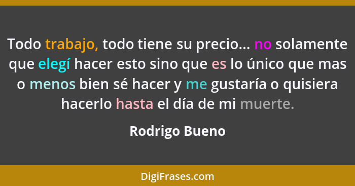 Todo trabajo, todo tiene su precio... no solamente que elegí hacer esto sino que es lo único que mas o menos bien sé hacer y me gustar... - Rodrigo Bueno