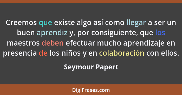 Creemos que existe algo así como llegar a ser un buen aprendiz y, por consiguiente, que los maestros deben efectuar mucho aprendizaje... - Seymour Papert