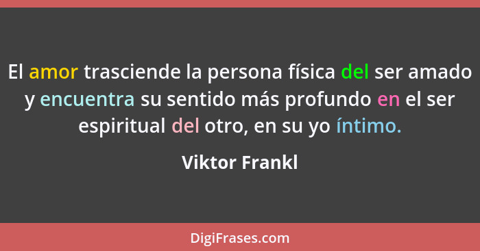 El amor trasciende la persona física del ser amado y encuentra su sentido más profundo en el ser espiritual del otro, en su yo íntimo.... - Viktor Frankl