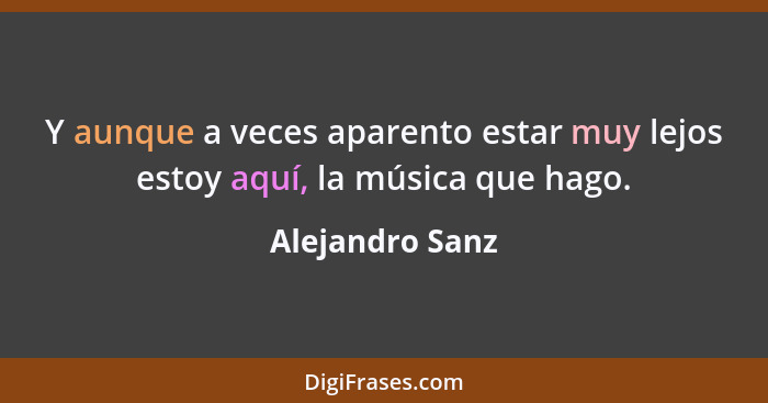Y aunque a veces aparento estar muy lejos estoy aquí, la música que hago.... - Alejandro Sanz