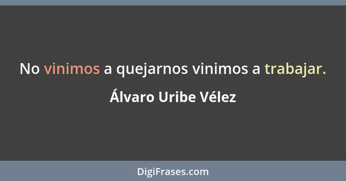 No vinimos a quejarnos vinimos a trabajar.... - Álvaro Uribe Vélez