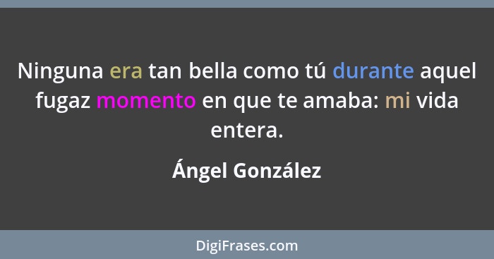 Ninguna era tan bella como tú durante aquel fugaz momento en que te amaba: mi vida entera.... - Ángel González