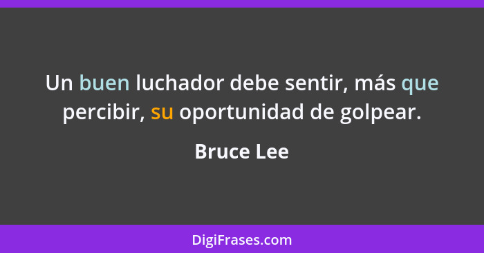 Un buen luchador debe sentir, más que percibir, su oportunidad de golpear.... - Bruce Lee