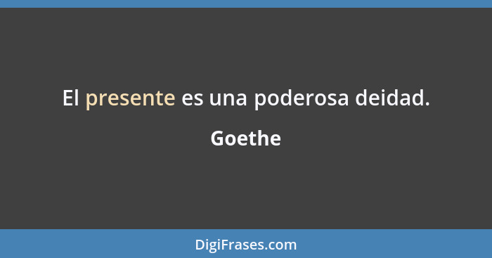 El presente es una poderosa deidad.... - Goethe