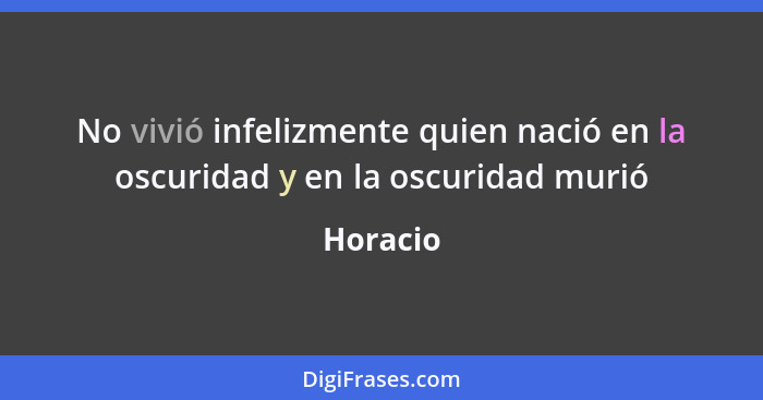 No vivió infelizmente quien nació en la oscuridad y en la oscuridad murió... - Horacio