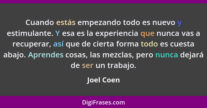 Cuando estás empezando todo es nuevo y estimulante. Y esa es la experiencia que nunca vas a recuperar, así que de cierta forma todo es cue... - Joel Coen