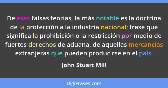 De esas falsas teorías, la más notable es la doctrina de la protección a la industria nacional; frase que significa la prohibición... - John Stuart Mill